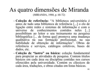 80
As quatro dimensões de Miranda
(MIRANDA, 1980, p. 68-72)
– Coleção de referência: “A biblioteca universitária é
antes de tudo uma biblioteca de referência [...] o elo de
ligação entre redes e sistemas de informação e com o
universo de conhecimentos contidos neles [...]
possibilitam ao leitor o seu treinamento na pesquisa
bibliográfica [... de forma que] promova uma mudança
qualitativa na sua formação profissional, na sua
habilidade de obtenção de informações”. Obras de
referência e serviços, catálogos coletivos, bases de
dados, etc.
– Coleção de “lastro” ou básica: coleção fundamental
para propiciar as atividades de pesquisa. Contem títulos
básicos em cada área ou disciplina contidas nos cursos
oferecidos pela universidade. Contém os clássicos de
cada área, traduções, e obras citadas em listas básicas.
 