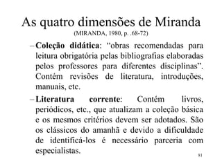 81
As quatro dimensões de Miranda
(MIRANDA, 1980, p. .68-72)
–Coleção didática: “obras recomendadas para
leitura obrigatória pelas bibliografias elaboradas
pelos professores para diferentes disciplinas”.
Contém revisões de literatura, introduções,
manuais, etc.
–Literatura corrente: Contém livros,
periódicos, etc., que atualizam a coleção básica
e os mesmos critérios devem ser adotados. São
os clássicos do amanhã e devido a dificuldade
de identificá-los é necessário parceria com
especialistas.
 