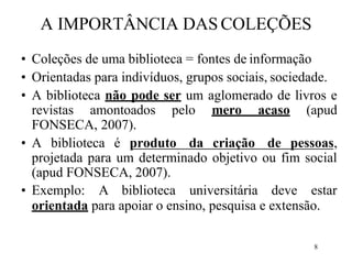 8
A IMPORTÂNCIA DAS COLEÇÕES
• Coleções de uma biblioteca = fontes de informação
• Orientadas para indivíduos, grupos sociais, sociedade.
• A biblioteca não pode ser um aglomerado de livros e
revistas amontoados pelo mero acaso (apud
FONSECA, 2007).
• A biblioteca é produto da criação de pessoas,
projetada para um determinado objetivo ou fim social
(apud FONSECA, 2007).
• Exemplo: A biblioteca universitária deve estar
orientada para apoiar o ensino, pesquisa e extensão.
 