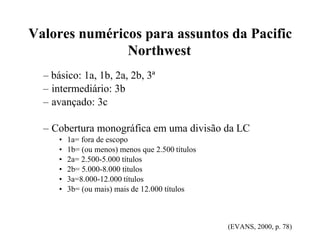 Valores numéricos para assuntos da Pacific
Northwest
– básico: 1a, 1b, 2a, 2b, 3ª
– intermediário: 3b
– avançado: 3c
– Cobertura monográfica em uma divisão da LC
• 1a= fora de escopo
• 1b= (ou menos) menos que 2.500 títulos
• 2a= 2.500-5.000 títulos
• 2b= 5.000-8.000 títulos
• 3a=8.000-12.000 títulos
• 3b= (ou mais) mais de 12.000 títulos
(EVANS, 2000, p. 78)
 