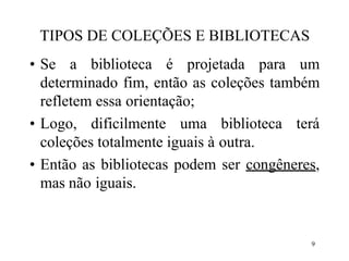 9
TIPOS DE COLEÇÕES E BIBLIOTECAS
• Se a biblioteca é projetada para um
determinado fim, então as coleções também
refletem essa orientação;
• Logo, dificilmente uma biblioteca terá
coleções totalmente iguais à outra.
• Então as bibliotecas podem ser congêneres,
mas não iguais.
 