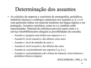 Determinação dos assuntos
• As coleções da empresa x consistem de monografias, periódicos,
relatórios técnicos e catálogos comerciais nos assuntos a, b, c e d
com particular ênfase em material moderno em língua inglesa e em
português. Assuntos correlatos, como m e n, também estão
representados. Material de referência proverá outros itens e o
serviço interbibliotecário alargará as possibilidades de consulta.
– Assunto a: pesquisa com ênfase nos aspectos w e z
– Assunto b: nível exaustivo, dos últimos cinco anos
– Assunto c: nível de trabalho do setor y
– Assunto d: nível exaustivo, dos últimos dez anos
– Assunto m: ocasionalmente nos aspectos f, g, h e j
– Assunto n: ocasionalmente sob a forma de manuais, textos básicos e
periódicos básicos (alguns)
(FIGUEIREDO, 1998, p. 75)
97
 