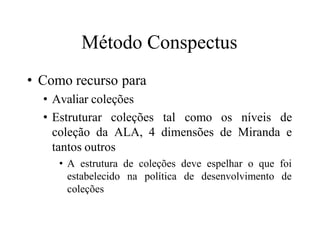 Método Conspectus
• Como recurso para
• Avaliar coleções
• Estruturar coleções tal como os níveis de
coleção da ALA, 4 dimensões de Miranda e
tantos outros
• A estrutura de coleções deve espelhar o que foi
estabelecido na política de desenvolvimento de
coleções
 