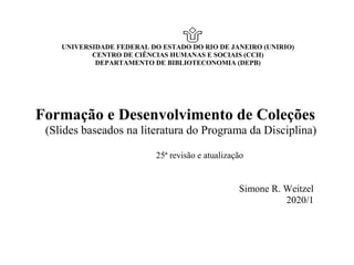 UNIVERSIDADE FEDERAL DO ESTADO DO RIO DE JANEIRO (UNIRIO)
CENTRO DE CIÊNCIAS HUMANAS E SOCIAIS (CCH)
DEPARTAMENTO DE BIBLIOTECONOMIA (DEPB)
Formação e Desenvolvimento de Coleções
(Slides baseados na literatura do Programa da Disciplina)
25ª revisão e atualização
Simone R. Weitzel
2020/1
 
