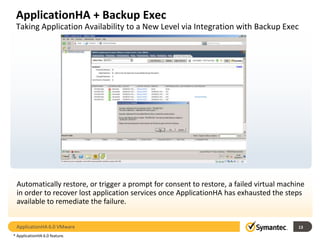 ApplicationHA + Backup Exec
 Taking Application Availability to a New Level via Integration with Backup Exec


                               Escalation of Remediation Mechanism




                                  Application     Virtual Machine    Virtual Machine
                                  Restart         Reboot             Image Recovery




 Automatically restore, or trigger a prompt for consent to restore, a failed virtual machine
 in order to recover lost application services once ApplicationHA has exhausted the steps
 available to remediate the failure.


 ApplicationHA 6.0 VMware                                                                 13
* ApplicationHA 6.0 feature.
 