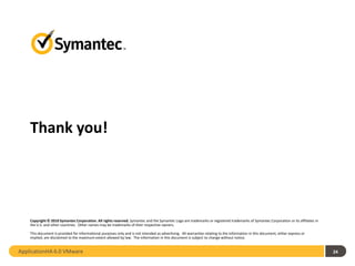 Thank you!




    Copyright © 2010 Symantec Corporation. All rights reserved. Symantec and the Symantec Logo are trademarks or registered trademarks of Symantec Corporation or its affiliates in
    the U.S. and other countries. Other names may be trademarks of their respective owners.

    This document is provided for informational purposes only and is not intended as advertising. All warranties relating to the information in this document, either express or
    implied, are disclaimed to the maximum extent allowed by law. The information in this document is subject to change without notice.


ApplicationHA 6.0 VMware                                                                                                                                                              24
 