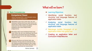 What will we learn ?
 Basic Competencies  Learning Objectives
 Identifying social function, text
structure, and language features of
application letter
 Analyzing social function, text
structure, and language features of
application letter
 Rearrange Jumble Paragraph of an
application letter into good one
 Creating an application letter and
Curriculum Vitae/Resume
 