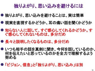 独りよがり、思い込みを避けるには
 独りよがり、思い込みを避けることは、実は簡単
 現実を直視するかどうか、耳の痛い話を聞くかどうか
 知らない人に話して、すぐ感心してくれるかどうか。す
 ぐ感心してくれないものは、多分だめ
 長々と説明したくなるものは、多分だめ
 いつも相手の話を真剣に聞き、今何を話しているのか、
 何を伝えたいと思っているのかを全力で理解するよう
 努める
 「ビジョン、信念」と「独りよがり、思い込み」は別
                             16
 