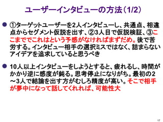 ユーザーインタビューの方法（1/2）
 ①ターゲットユーザーを2人インタビューし、共通点、相違
 点からセグメント仮説を出す、②3人目で仮説検証、③こ
 こまででこれはという予感がなければまずだめ。後で苦
 労する。インタビュー相手の選択ミスではなく、詰まらない
 アイデアを追求していると思うべき

 10人以上インタビューをしようとすると、疲れるし、時間が
 かかり逆に感度が鈍る。思考停止になりがち。最初の2
 ～3人で結論を出す方がむしろ精度が高い。そこで相手
 が夢中になって話してくれれば、可能性大



                             17
 