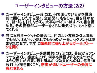 ユーザーインタビューの方法（2/2）
 ユーザーインタビュー時には、何で困っているかを徹底
 的に聞く。ひたすら聞く。全部聞く。もちろん、目を輝かせ
 て、相づちを打ちながら。大事なポイントはすべて書き留
 める。その姿勢がユーザーをさらに元気づけ、もっと話し
 てくれる
 特に女性ターゲットの場合は、仲のよい友達2~3人集め
 てもらい、わいわい話してもらうのが一番。セグメントはあ
 まり気にせず、まずは爆発的に盛り上がるガールズトー
 クを聞く
 ユーザーインタビューを効果的に行うには、普段からアン
 テナを高くし、感度を上げ、何事も深掘りする力をつける
 ような努力が必要。最も簡単かつ効果的なのは、毎日10
 枚以上メモを書くこと。感度が低いとユーザーの発言に
 惑わされる
                               18
 