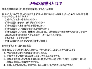 メモの深掘りとは？
重要な課題に関して、徹底的に深掘りすることが重要

例えば、「だめだと思っていることをずばっと言いきれないのは？」というタイトルのメモを書
いたとすると、それに加えて
 ・なぜずばっと言いきれないのか？
 ・ずばっと言いきらないと何がまずいのか？
 ・ずばっと言われると相手はどう思うのか？
 ・ずばっと言わない自分を相手はどう思うのか？
 ・ずばっと言わないのは、具体的に何を指摘し、どう変えるべきかわからないからでは？
 ・○○さんにずばっと言うべきことは？ （４～５人を具体的に）
 ・そもそもコーチングとは？
 ・ずばっと言いきるのがいい時とまずい時は？

をそれぞれメモに書くと効果的
多面的に、こちら側からあちら側から、中から外から、上から下から書くことで
 １．今まで見えなかった側面がはっきり見える
 ２．十分考えていなかったことをしっかり考えることができる
 ３．理解不能と思っていた相手の行動、絶対いやだと思っていた相手・自分の行動への
   理解が深まる。別の見方ができる
 ４．全体としてもやもやが整理でき、新しい自分としての取り組みができる
                                              23
 