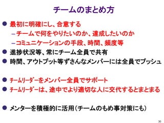 チームのまとめ方
 最初に明確にし、合意する
    – チームで何をやりたいのか、達成したいのか
    – コミュニケーションの手段、時間、頻度等
   進捗状況等、常にチーム全員で共有
   時間、アウトプット等ずさんなメンバーには全員でプッシュ

 ﾁｰﾑﾘｰﾀﾞｰをメンバー全員でサポート
 ﾁｰﾑﾘｰﾀﾞｰは、途中でより適切な人に交代するとまとまる

 メンターを積極的に活用（チームのもめ事対策にも）
                              30
 