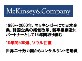 1986～2000年、マッキンゼーにて日本企
業、韓国企業の経営改革、新事業創造に
パートナーとして14年間取り組む
10年間500週、ソウル往復
世界二十数カ国からコンサルタントを動員
 