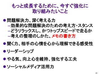 もっと成長するために、今すぐ強化に
       取り組みたいこと
 問題解決力、深く考える力
  –効果的な問題解決のための考え方・スタンス
  –どうリラックスし、かつトップスピードで走るか
  –考えの整理のしかた、メモの書き方
 聞く力、相手の心情を心から理解できる感受性
 リーダーシップ
 やる気、向上心を維持、強化する工夫
 ソーシャルメディア活用力
                            43
 