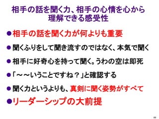 相手の話を聞く力、相手の心情を心から
     理解できる感受性
相手の話を聞く力が何よりも重要
 聞くふりをして聞き流すのではなく、本気で聞く
 相手に好奇心を持って聞く。うわの空は即死
 「～～いうことですね？」と確認する
 聞く力というよりも、真剣に聞く姿勢がすべて
リーダーシップの大前提
                           44
 