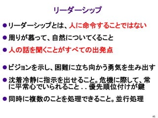 リーダーシップ
 リーダーシップとは、人に命令することではない
 周りが慕って、自然についてくること
 人の話を聞くことがすべての出発点

 ビジョンを示し、困難に立ち向かう勇気を生み出す
 沈着冷静に指示を出せること。危機に際して、常
  に平常心でいられること . . 優先順位付けが鍵
 同時に複数のことを処理できること。並行処理

                             45
 