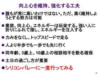 向上心を維持、強化する工夫
 誰もが常に高いわけではない。ただ、高く維持しよ
  うとする努力は可能
 意欲、向上心、エネルギーは伝染する。強い人に
  折りにふれて接し、エネルギーを注入する
 力みをなくし、トップスピードで走る
 人より半歩でも一歩でも先に行く
 同年齢、3歳上、10歳上の相談相手を数名確保
 土日の過ごし方が重要
シリコンバレーに一度行ってみる
                           46
 
