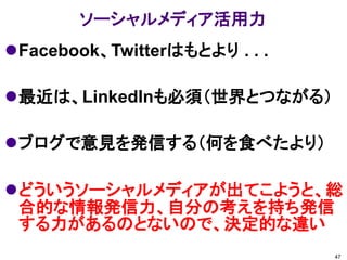 ソーシャルメディア活用力
Facebook、Twitterはもとより . . .

最近は、LinkedInも必須（世界とつながる）

ブログで意見を発信する（何を食べたより）

どういうソーシャルメディアが出てこようと、総
 合的な情報発信力、自分の考えを持ち発信
 する力があるのとないので、決定的な違い
                               47
 