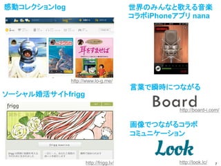 感動コレクションlog                            世界のみんなと歌える音楽
                                       コラボiPhoneアプリ nana




              http://www.lo-g.me/
                                       言葉で瞬時につながる
ソーシャル婚活サイトfrigg

                                                 http://board-i.com/


                                       画像でつながるコラボ
                                       コミュニケーション


                    http://frigg.lv/             http://look.lc/   7
 