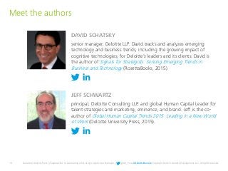 19 Deloitte University Press | 4 approaches to automating work using cognitive technologies | @DU_Press #DeloitteReview Copyright © 2015 Deloitte Development LLC. All rights reserved.
DAVID SCHATSKY
Meet the authors
senior manager, Deloitte LLP. David tracks and analyzes emerging
technology and business trends, including the growing impact of
cognitive technologies, for Deloitte’s leaders and its clients. David is
the author of Signals for Strategists: Sensing Emerging Trends in
Business and Technology (RosettaBooks, 2015).
JEFF SCHWARTZ
principal, Deloitte Consulting LLP, and global Human Capital Leader for
talent strategies and marketing, eminence, and brand. Jeff is the co-
author of Global Human Capital Trends 2015: Leading in a New World
of Work (Deloitte University Press, 2015).
 