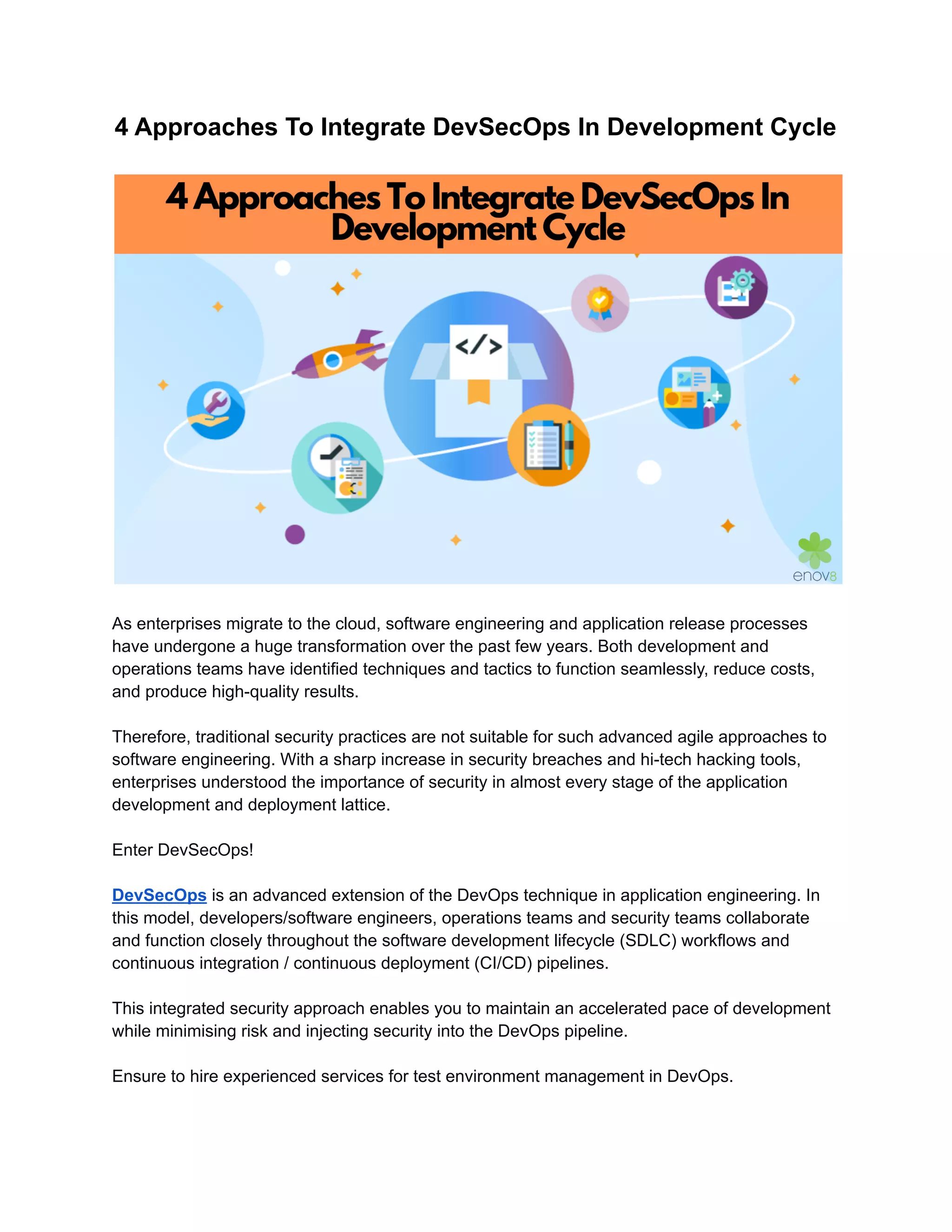 4 Approaches To Integrate DevSecOps In Development Cycle
As enterprises migrate to the cloud, software engineering and application release processes
have undergone a huge transformation over the past few years. Both development and
operations teams have identified techniques and tactics to function seamlessly, reduce costs,
and produce high-quality results.
Therefore, traditional security practices are not suitable for such advanced agile approaches to
software engineering. With a sharp increase in security breaches and hi-tech hacking tools,
enterprises understood the importance of security in almost every stage of the application
development and deployment lattice.
Enter DevSecOps!
DevSecOps is an advanced extension of the DevOps technique in application engineering. In
this model, developers/software engineers, operations teams and security teams collaborate
and function closely throughout the software development lifecycle (SDLC) workflows and
continuous integration / continuous deployment (CI/CD) pipelines.
This integrated security approach enables you to maintain an accelerated pace of development
while minimising risk and injecting security into the DevOps pipeline.
Ensure to hire experienced services for test environment management in DevOps.
 