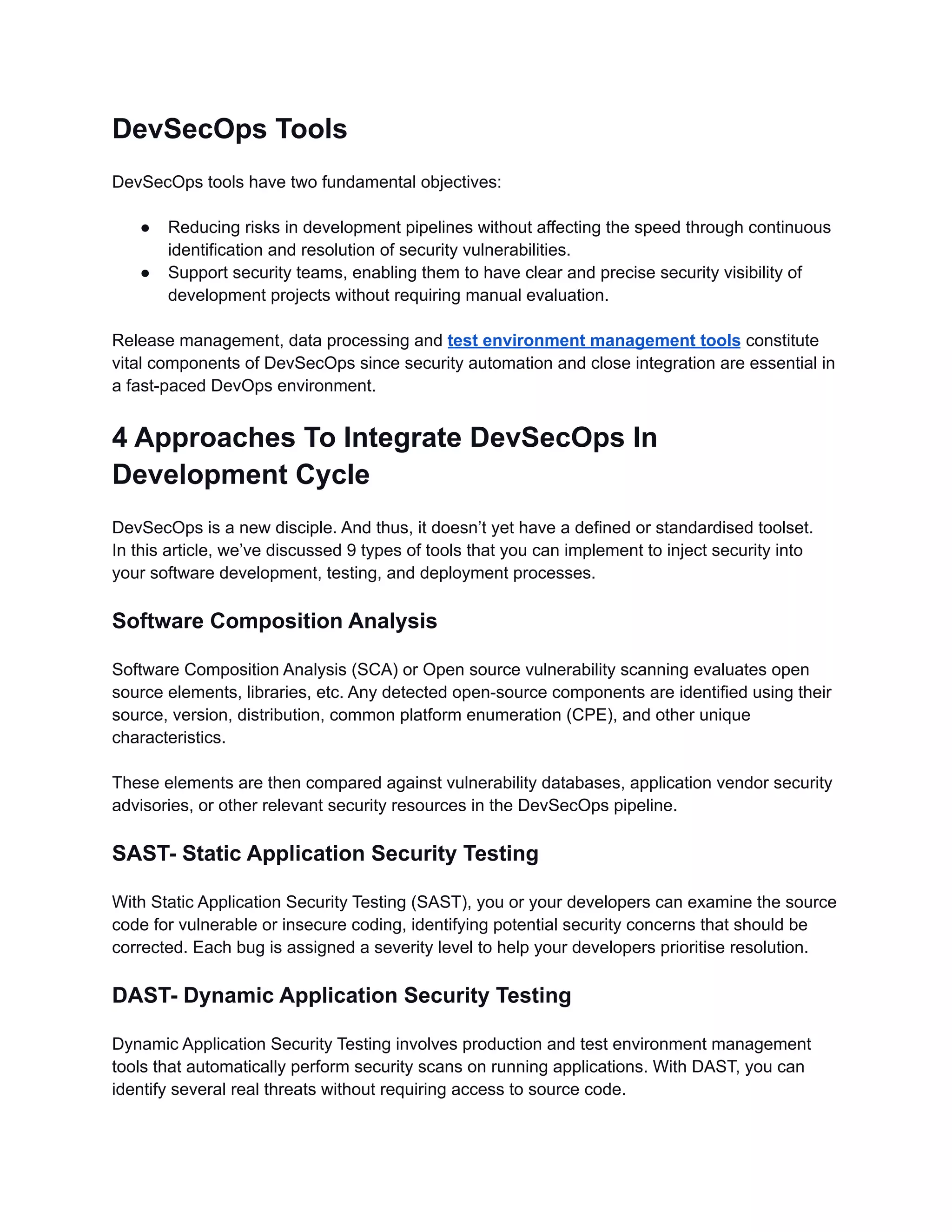 DevSecOps Tools
DevSecOps tools have two fundamental objectives:
● Reducing risks in development pipelines without affecting the speed through continuous
identification and resolution of security vulnerabilities.
● Support security teams, enabling them to have clear and precise security visibility of
development projects without requiring manual evaluation.
Release management, data processing and test environment management tools constitute
vital components of DevSecOps since security automation and close integration are essential in
a fast-paced DevOps environment.
4 Approaches To Integrate DevSecOps In
Development Cycle
DevSecOps is a new disciple. And thus, it doesn’t yet have a defined or standardised toolset.
In this article, we’ve discussed 9 types of tools that you can implement to inject security into
your software development, testing, and deployment processes.
Software Composition Analysis
Software Composition Analysis (SCA) or Open source vulnerability scanning evaluates open
source elements, libraries, etc. Any detected open-source components are identified using their
source, version, distribution, common platform enumeration (CPE), and other unique
characteristics.
These elements are then compared against vulnerability databases, application vendor security
advisories, or other relevant security resources in the DevSecOps pipeline.
SAST- Static Application Security Testing
With Static Application Security Testing (SAST), you or your developers can examine the source
code for vulnerable or insecure coding, identifying potential security concerns that should be
corrected. Each bug is assigned a severity level to help your developers prioritise resolution.
DAST- Dynamic Application Security Testing
Dynamic Application Security Testing involves production and test environment management
tools that automatically perform security scans on running applications. With DAST, you can
identify several real threats without requiring access to source code.
 