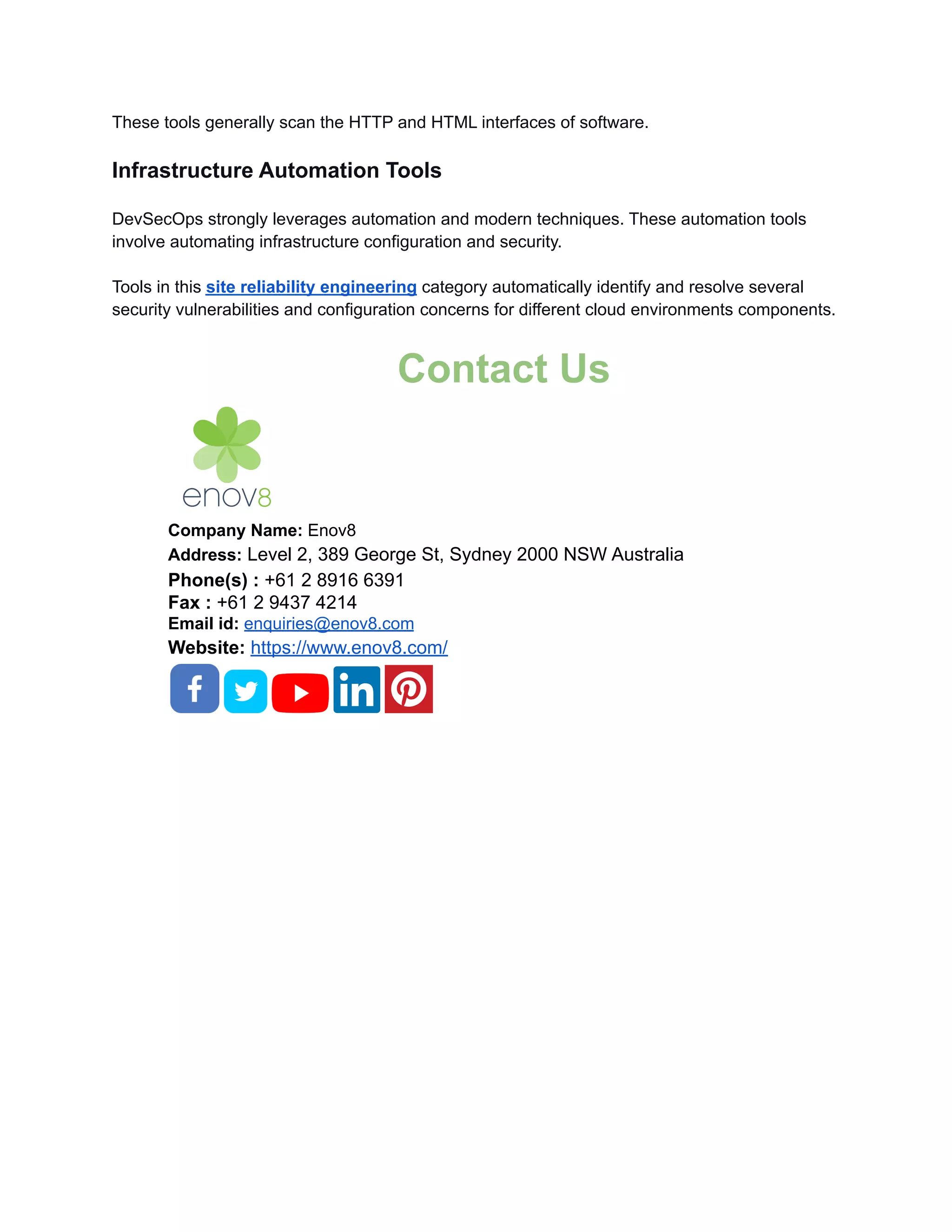 These tools generally scan the HTTP and HTML interfaces of software.
Infrastructure Automation Tools
DevSecOps strongly leverages automation and modern techniques. These automation tools
involve automating infrastructure configuration and security.
Tools in this site reliability engineering category automatically identify and resolve several
security vulnerabilities and configuration concerns for different cloud environments components.
Contact Us
Company Name: Enov8
Address: Level 2, 389 George St, Sydney 2000 NSW Australia
Phone(s) : +61 2 8916 6391
Fax : +61 2 9437 4214
Email id: enquiries@enov8.com
Website: https://www.enov8.com/
 
