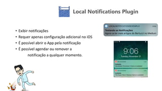 Local Notifications Plugin
• Exibir notificações
• Requer apenas configuração adicional no iOS
• É possível abrir o App pela notificação
• É possível agendar ou remover a
notificação a qualquer momento.
 
