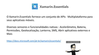 Xamarin.Essentials
O Xamarin.Essentials fornece um conjunto de APIs Multiplataforma para
seus aplicativos móveis.
Diversos sensores e funcionalidades nativas : Acelerômetro, Bateria,
Permissões, Geolocalização, Lanterna, SMS, Abrir aplicativos externos e
Mais
https://docs.microsoft.com/pt-br/xamarin/essentials/
 