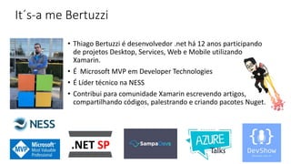 It´s-a me Bertuzzi
• Thiago Bertuzzi é desenvolvedor .net há 12 anos participando
de projetos Desktop, Services, Web e Mobile utilizando
Xamarin.
• É Microsoft MVP em Developer Technologies
• É Líder técnico na NESS
• Contribui para comunidade Xamarin escrevendo artigos,
compartilhando códigos, palestrando e criando pacotes Nuget.
 