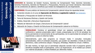 www.capconsulting.co
CONTENIDO:
Parte 2: Gerencia de Compensación Laboral:
1. Importancia del liderazgo gerencial en la estructura de compensación laboral.
2. La compensación laboral y la motivación de las Personas.
3. Comunicación Efectiva y su importancia en la gerencia de compensación.
4. Técnicas gerenciales de Toma de Decisiones de gerencia de compensación.
5. Gestión del Cambio organizacional.
6. Análisis y desarrollo de la estrategia organizacional.
7. Estructura Organizacional.
8. Análisis y descripción de cargos.
9. Las tendencias y modelos en sistemas de compensación laboral.
10. Planeación y Presupuesto de Gestión de Personas.
11. Métodos de Valoración de Cargos y Estructuras de Compensación Laboral.
12. Valoración de Cargos y Creación de Estructuras de Compensación Laboral en la
Práctica.
13. Definición de salarios (pago por tiempo), compensación variable (pago por
indicadores), compensación flexible y compensación emocional.
14. Excel y otras herramientas tecnológicas que apoyan la gerencia de compensación.
15. Evaluación final.
Contenido
 