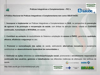 A MEDICINA ANTROPOSÓFICA: A medicina antroposófica apresenta-se como abordagem
médico-terapêutica complementar, de base vitalista, cujo modelo de atenção está organizado
de maneira transdisciplinar, buscando a integralidade do cuidado em saúde. Entre os
recursos que acompanham a abordagem médica, destaca-se o uso de medicamentos
baseados na homeopatia, na fitoterapia e outros específicos da medicina antroposófica.
Integrada ao trabalho médico, está prevista a atuação de outros profissionais da área da
saúde, de acordo com as especificidades de cada categoria.
TERMALISMO SOCIAL-CRENOTERAPIA: O termalismo compreende as diferentes
maneiras de utilização da água mineral e sua aplicação em tratamentos de saúde. A
crenoterapia consiste na indicação e uso de águas minerais com finalidade terapêutica,
atuando de maneira complementar aos demais tratamentos de saúde.
 