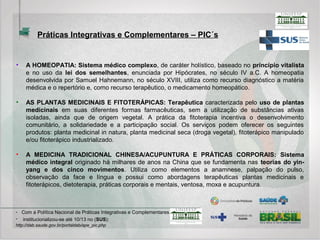 Homeopatia
Cosmologia e breve histórico
• Em 1796, Hahnemann, o fundador da Homeopatia publicou um artigo intitulado: “Ensaio
sobre um novo princípio para descobrir as virtudes curativas das substâncias medicinais,
seguido de algumas exposições sumárias sobre os princípios aceitos até os nossos dias”. O
Dr. Richar Haehl, seu melhor biógrafo, considera essa publicação como o marco inaugural da
Homeopatia.
• A importância desse trabalho reside na fundamentação da base experimental dessa ciência
médica, isto é, no seu alicerce empírico. Denis Demarque, renomado homeopata francês,
chegou a escrever um livro intitulado: “Homeopatia, Medicina de Base Experimental”,
infelizmente há muito esgotado, que ressalta essa característica metodológica desse sistema
médico-terapêutico.
• Hahnemann se referia ao que chamou de Patogenesia, isto é, a capacidade das substâncias
alterarem a saúde dos indivíduos saudáveis. Assim como nos Ensaios Clínicos de nossos
dias, experimentadores voluntários passavam (e ainda passam, no caso das
experimentações que continuam a ser realizadas) a ser observados após ingerirem
determinadas substâncias.
 
