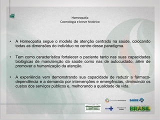 Homeopatia
Cosmologia e breve histórico
• Graças ao impulso dado por Hering, outros estabelecimentos foram
construídos. Em 1850 a Escola homeopática de Cleveland, em 1857 a de
Saint-Louis, em 1859 a de Chicago, e em 1860 a de Nova Iorque.
• Paralelamente a isso, multiplicavam-se as escolas ditas ecléticas, onde
eram ensinadas as ciências fundamentais e diversas terapêuticas:
alopática, homeopática, naturista e quiroprática.
• A Homeopatia desenvolveu-se também na Europa, notadamente na
França, sustentada por homeopatas do mais alto gabarito como Vannier,
Henri Bernard, Zissu, Demarque e muitos outros, que ajudaram a
desenvolver e modernizar o modelo criado por Hahnemann. Hoje, países
como a Inglaterra, se utilizam dessa terapêutica em larga escala.
 