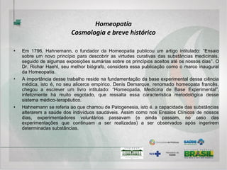 • No Brasil, como especialidade médica desde 1980, a Homeopatia vem galgando
lugar de destaque entre as possibilidades terapêuticas na saúde pública.
• A portaria 3237, de 2007, do Ministério da Saúde, passou a incluir os medicamentos
que integram a Farmacopéia Homeopática Brasileira na rede do SUS conforme
recomenda a PNPIC.
• A Política Nacional de Práticas Integrativas e Complementares no SUS foi publicada
na forma das Portarias Ministeriais no. 971 em 03 de maio de 2006 e no. 1.600 de 17
de julho de 2006.
• A saúde pública brasileira está pronta para a Homeopatia e o desafio agora é formar
profissionais bem preparados e em número suficiente para suprir a crescente
demanda dos pacientes com relação à essa terapêutica que, por suas características
focadas no indivíduo e em seu bem estar, sem dúvida alguma poderá ajudar a
modificar para melhor o cenário da saúde em nosso país.
Homeopatia
Cosmologia e breve histórico
 