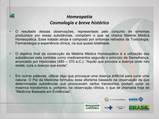 Homeopatia
Fisiologia e Fisiopatologia
• A Homeopatia segue os princípios da Fisiologia e Fisiopatologia Sistêmicas, isto é, todos
os órgãos e tecidos apresentam relações entre si e, o ser integral também se relaciona
com o ambiente em que vive. Veja-se o que ocorre quando o coração perde parcialmente
a capacidade de bombeamento e o fígado passa a represar o sangue para evitar uma
sobrecarga cardíaca. Nesse caso, a função hepática é adaptada para favorecer o sistema
como um todo.
• Uma úlcera gástrica, por exemplo, pode surgir em decorrência de um processo de stress,
uma vez que este promove uma maior produção de cortisol pela suprarrenal, que aumenta
a produção de ácido clorídrico do estômago, além de diminuir a espessura da sua mucosa
protetora.
• Em contrapartida, a Alopatia atua diretamente sobre o órgão deficiente, no primeiro caso
com um cardiotônico e no segundo com um antiácido, seguindo a lógica de uma Fisiologia
e Fisiopatologia linear e fragmentária. Para compreender a atuação dessas duas formas
terapêuticas e suas possibilidades, é necessário primeiro compreender como o organismo
se mantém em equilíbrio ou melhor, como se autorregula, o que seria tema de um curso
específico.
 