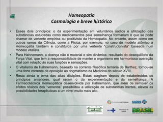 Homeopatia
Fisiologia e Fisiopatologia
• Apenas a título de esclarecimento, a autorregulação é uma capacidade própria de
todo ser vivo e, cumpre a função de manter as suas constantes internas (pressão
arterial ou humor, por exemplo) em constante variação de acordo com as
circunstâncias (a pressão arterial deve subir com a frequência cardíaca, assim como
o humor varia de acordo com a circunstância). Quando essa propriedade se torna
deficiente diz-se que o indivíduo está doente.
• A lógica do tratamento alopático é atuar diretamente sobre o órgão que deveria
produzir o resultado esperado e não sobre o sistema que tem a função de atuar
sobre o referido órgão (no caso da hipertensão arterial se usa vasodilatador e na
variação de humor um tranquilizante ou estabilizador do humor).
• Em outras palavras, o medicamento alopático faz aquilo que o sistema de
autorregulação deficiente não consegue fazer. Por outro lado, a lógica do tratamento
homeopático é a de estimular o sistema de autorregulação com uma “doença
medicamentosa” artificial semelhante a natural para que ele busque um caminho
adaptativo para uma possível solução do problema.
 