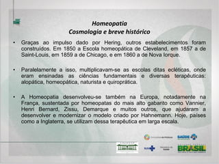 Homeopatia
Sistema Diagnóstico
• A Homeopatia, como a Medicina Convencional, se utiliza da Semiologia e dos
exames complementares para o diagnóstico e instituição do tratamento.
• Talvez, a maior diferença se encontre no foco de uma e de outra. A famosa frase de
William Osler, o “Pai da Medicina Moderna”, reflite um pouco a diferença entre os
dois pensamentos: “It’s more important to know what sort of person this disease has,
than what sort of disease this person has”. Se imaginarmos que a Semiologia está
mais centrada no conhecimento do indivíduo e o exame complementar mais na sua
doença, pode-se entender a importância de uma e do outro em cada abordagem
terapêutica.
• No caso da Alopatia pode-se esperar um menor tempo de Semiologia com uma
maior quantidade de exames complementares, enquanto que, na Homeopatia um
maior tempo semiológico com menos exames complementares.
 