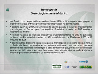 Homeopatia
Sistema Diagnóstico
• A atenção sobre o indivíduo doente, e não sobre a doença, resulta em características semiológicas
particulares com relação à Homeopatia, embora os princípios básicos da Semiologia sejam
sempre seguidos.
• Identificação do paciente, queixa e duração, interrogatório sobre os diversos aparelhos, história
pregressa da doença atual, antecedentes familiares, exame físico e diagnóstico clínico são
imprescindíveis em qualquer anamnese.
• No entanto, o item “história pregressa da doença atual”, por exemplo, pode ser substituído por
“biopatografia” ou histórico de doença e saúde, incluindo eventos biopsicossociais do indivíduo,
desde a sua gestação até o momento da consulta. Tal cronologia de eventos torna-se
indispensável para a compreensão do estado atual do indivíduo na medida em que se considere
as doenças como instabilidades do sistema, que se apresentam sob formas variadas. Este fato
parece cada vez mais reconhecido pela Medicina hegemônica, donde proveem, por exemplo,
pesquisas demonstrando a relação de uma atopia na infância com hiperuricemia no adulto.
• Nesse sentido, as “síndromes” de Hahnemann ou miasmas, como ele resolveu chamar as
doenças crônicas (veja o breve histórico acima), de caráter hereditário, manifestam-se durante a
vida do indivíduo de diversas formas através de doenças diferentes quanto à sua apresentação,
mas com a mesma origem fisiopatológica. O reconhecimento dessas alternância entre
manifestações de diferentes doenças crônicas herdadas durante a vida é de fundamental
importância para o diagnóstico homeopático, que visa justamente o tratamento das referidas
instabilidades.
 
