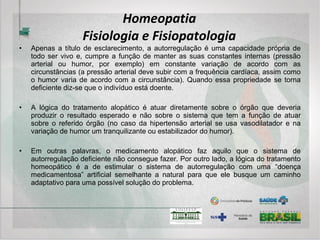 Homeopatia
Sistema Diagnóstico
• Embora possam existir as chamadas “Linhas”, a Homeopatia moderna pode e deve
ser capaz não apenas de abarcar todas elas mas criar uma união dialética onde o
produto final seja mais (e menos ao mesmo tempo) do que o simples somatório delas.
A Semiologia homeopática deve primar pela valorização do “todo” com suas “partes” e
das “partes” dentro do “todo” e constituir-se na base das tomadas de decisões
terapêuticas, sejam elas medicamentosas ou de outra natureza qualquer, buscando-
se as mais uteis para a preservação da saúde do indivíduo e da sociedade em que
vive.
• Nos trinta anos de ambulatório-escola da Clínica de Homeopatia do Hospital do
Servidor Público Municipal de São Paulo, vem sendo desenvolvida uma técnica
semiológica capaz de preencher esses quesitos e uma ficha clínica, atualmente
digitalizada, que lhe dá sustentação e possibilidade de avaliação de eficácia/custo,
além de facilitar os levantamentos para pesquisas clínicas. Assim, uma forma
semiológica bastante ampla, uniformizada por uma ficha clínica adequada é muito
mais do que meio caminho andado para um bom tratamento homeopático.
 
