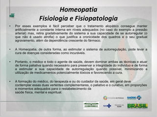 Homeopatia
Intervenções terapêuticas
• A Homeopatia é um sistema terapêutico que se utiliza de medicamentos fabricados através de
farmacotécnica específica já adotada pelo SUS desde 2007 pela portaria 3237 do Ministério da
Saúde. No entanto, por suas particularidades quanto à abordagem do processo saúde/doença,
que envolve um necessário aprofundamento do conhecimento sobre o sujeito, acaba por
apresentar uma propriedade emergente, como diria Bateson, da qual nascem outras
possibilidades. O envolver-se com o doente e vice-versa, o que se chama relação médico-
paciente, um necessário retorno “às origens”, para que não se diga “Humanização da Medicina”,
traz possibilidades de intervenções sobre as quais o médico e cuidador modernos também
devem estar afeitos, o que se traduz em conhecimentos básicos de Psicologia, Antropologia e
Filosofia, que envolvem questões éticas, morais e espirituais.
• Dentre as intervenções medicamentosas, a Homeopatia apresenta uma variedade de
possibilidades. Veja-se, por exemplo, as instabilidades desencadeadas por fatores
predominantemente extrínsecos ao sistema como o caso de uma fratura. Deve-se utilizar o termo
“predominantemente” porque nenhuma instabilidade do sistema depende exclusivamente dele ou
de um fator extrínseco desencadeante, mas ambos sempre estão presentes em graus variáveis
de importância. Esse tipo de instabilidade pode ser tratada com medicamento homeopático
específico para o melhor restabelecimento dos tecidos afetados (ossos, músculos, nervos, vasos,
pele, etc).
 