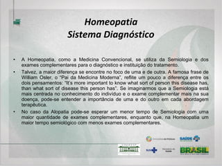 Homeopatia
Intervenções terapêuticas
• Dentre as intervenções medicamentosas, a Homeopatia apresenta uma variedade de
possibilidades. Veja-se, por exemplo, as instabilidades desencadeadas por fatores
predominantemente extrínsecos ao sistema como o caso de uma fratura. Deve-se utilizar o termo
“predominantemente” porque nenhuma instabilidade do sistema depende exclusivamente dele ou
de um fator extrínseco desencadeante, mas ambos sempre estão presentes em graus variáveis
de importância. Esse tipo de instabilidade pode ser tratada com medicamento homeopático
específico para o melhor restabelecimento dos tecidos afetados (ossos, músculos, nervos, vasos,
pele, etc).
• No caso de uma doença epidêmica, cuja origem é mista, isto é, existe um grau de importância
aproximadamente igual entre o fator extrínseco desencadeante e o intrínseco (individual), surge a
possibilidade de um medicamento para o tratamento da Epidemia. Hahnemann, no caso do
Cólera, indicava três medicamentos (Veratrum álbum, Cuprum metallicum e Camphora) na
dependência das características da Epidemia.
• As doenças crônicas (verdadeiras e não as causadas por fatores extrínsecos violentos como visto
anteriormente) têm causa predominantemente intrínseca ao sistema, onde a individualidade,
portanto, tem a maior influência. Nesses casos, o medicamento será escolhido segundo um
elevado grau de semelhança com as características da doença crônica que se pretende curar
dentro das matizes do indivíduo que a apresenta.
 