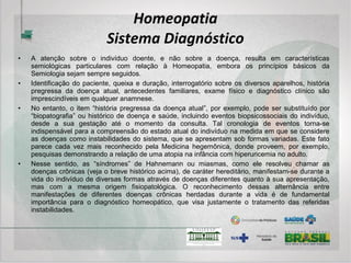 Homeopatia
Intervenções terapêuticas
• Dessa breve exposição se conclui que o tempo de tratamento está diretamente relacionado ao
tipo de instabilidade que se pretende tratar. O mito de que a Homeopatia é “boa mas lenta”
repousa sobre o fato de um grande número de pessoas que a procuram serem portadoras das
instabilidades predominantemente intrínsecas ao sistema além de trazerem as doenças crônicas
medicamentosas decorrentes de “tratamentos” prolongados com drogas violentas e ineficazes. A
Homeopatia, nos casos agudos, por exemplo, habitualmente apresenta resultados bastante
eficazes e rápidos.
• Outro tema bastante interessante e, sumamente importante é o das intervenções nos casos
crônicos que vêm usando medicamentos alopáticos durante muito tempo e, cuja retirada coloca
em risco a integridade do indivíduo. Essa circunstância, por sinal, é a mais comumente
encontrada pelo médico homeopata, mormente o que atua na Rede Pública. Como apresentado
anteriormente, o medicamento alopático atua sobre o órgão efetor para produzir um resultado
adequado artificialmente enquanto o medicamento homeopático atua na autorregulação
estimulando o sistema a produzir naturalmente esse resultado. Existe antagonismo entre as duas
terapêuticas na medida em que a Alopatia atrofia o sistema de autorregulação e a Homeopatia
estimula. Por outro lado, existe algo sinérgico entre as duas na medida em que ambas buscam
um resultado adequado. Portanto, o homeopata deve estar preparado para essa circunstância e
conhecer as técnicas mais adequadas para a desmedicalização sem colocar o indivíduo em risco.
 