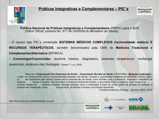 Práticas Integrativas e Complementares – PICS
- Todas as AÇÕES decorrentes das políticas nacionais voltadas à integração das práticas integrativas e
complementares ao SUS, perpassam pelo entendimento e valorização da MULTICULTURALIDADE E
INTERCULTURALIDADE, por gestores e profissionais de saúde, para MAIOR EQUIDADE E
INTEGRALIDADE DA ATENÇÃO.
“Interculturalidade pode ser entendida como modo de coexistência no qual os indivíduos, grupos e instituições, com
características culturais e posições diferentes, convivem e interagem de forma aberta, inclusiva, horizontal, respeitosa e se
reforçam mutuamente, em um contexto compartilhado. Assim, a Política Nacional considera o sujeito em sua
singularidade e inserção sociocultural, buscando produzir a atenção integral”.
- Na relação intercultural, busca-se favorecer o ENTENDIMENTO DE PESSOAS COM CULTURAS
DIFERENTES, em que a ESCUTA e o enriquecimento dos DIVERSOS ESPAÇOS DE RELAÇÃO são
facilitados e promovidos visando ao fortalecimento da IDENTIDADE PRÓPRIA, do AUTOCUIDADO, da
AUTOESTIMA, da VALORAÇÃO DA DIVERSIDADE E DAS DIFERENÇAS, além de proporcionar o
desenvolvimento de uma CONSCIÊNCIA DE INTERDEPENDÊNCIA para o benefício e
DESENVOLVIMENTO COMUM.
http://dab.saude.gov.br/portaldab/ape_pic.php
 