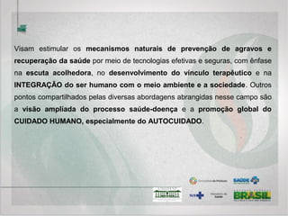 Práticas Integrativas e Complementares – PICS
A Política Nacional de Práticas Integrativas e Complementares tem como OBJETIVOS:
1. Incorporar e implementar as Práticas Integrativas e Complementares no SUS, na perspectiva da prevenção
de agravos e da promoção e recuperação da saúde, com ênfase na atenção básica, voltada ao CUIDADO
continuado, humanizado e INTEGRAL em saúde;
2. Contribuir ao aumento da resolubilidade do Sistema e ampliação do acesso à PNPIC, garantindo qualidade,
eficácia, eficiência e segurança no uso;
3. Promover a racionalização das ações de saúde, estimulando alternativas inovadoras e socialmente
contributivas ao desenvolvimento sustentável de comunidades e;
4. Estimular as ações referentes ao controle/participação social, promovendo o envolvimento responsável e
continuado dos usuários, gestores e trabalhadores nas diferentes instâncias de efetivação das políticas de
saúde.
http://dab.saude.gov.br/portaldab/pnpic.php
 