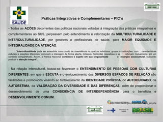 A HOMEOPATIA: Sistema médico complexo, de caráter holístico, baseado no princípio vitalista e no
uso da lei dos semelhantes, enunciada por Hipócrates, no século IV a.C. A homeopatia desenvolvida por
Samuel Hahnemann, no século XVIII, utiliza como recurso diagnóstico a matéria médica e o repertório
e, como recurso terapêutico, o medicamento homeopático.
AS PLANTAS MEDICINAIS E FITOTERÁPICAS: Terapêutica caracterizada pelo uso de plantas
medicinais em suas diferentes formas farmacêuticas, sem a utilização de substâncias ativas isoladas,
ainda que de origem vegetal. A prática da fitoterapia incentiva o desenvolvimento comunitário, a
solidariedade e a participação social. Os serviços podem oferecer os seguintes produtos: planta
medicinal in natura, planta medicinal seca (droga vegetal), fitoterápico manipulado e/ou fitoterápico
industrializado.
A MEDICINA TRADICIONAL CHINESA/ACUPUNTURA E PRÁTICAS CORPORAIS: Sistema médico
integral originado há milhares de anos na China que se fundamenta nas teorias do yin-yang e dos cinco
movimentos. Utiliza como elementos a anamnese, palpação do pulso, observação da face e língua e
possui como abordagens terapêuticas plantas medicinais e fitoterápicos, dietoterapia, práticas corporais
e mentais, ventosa, moxa e acupuntura.
http://dab.saude.gov.br/portaldab/ape_pic.php
Práticas Integrativas e Complementares em Saúde – PICS
 
