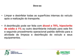 Deve-se:
• Limpar e desinfetar todas as superfícies internas do veículo
após a realização do transporte;
• A desinfecção pode ser feita com álcool a 70%, hipoclorito
de sódio a 1% ou outro desinfetante indicado para este fim
e seguindo procedimento operacional padrão definido para a
atividade de limpeza e desinfecção do veículo e seus
equipamentos.
 