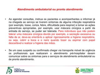 Atendimento ambulatorial ou pronto atendimento
• Ao agendar consultas, instrua os pacientes e acompanhantes a informar já
na chegada ao serviço se tiverem sintomas de alguma infecção respiratória
(por exemplo, tosse, coriza, febre, dificuldade para respirar) e tomar as ações
preventivas apropriadas, por exemplo, usar máscara cirúrgica a partir da
entrada do serviço, se puder ser tolerada. Para indivíduos que não podem
tolerar uma máscara cirúrgica devido por exemplo, a secreção excessiva ou
falta de ar, deve-se orientá-lo a aplicar rigorosamente a higiene respiratória,
ou seja, cobrir a boca e o nariz quando tossir ou espirrar com papel
descartável e realizar a higiene das mãos.
• Se um caso suspeito ou confirmado chegar via transporte móvel de urgência
os profissionais que realizaram o atendimento pré-hospitalar devem
comunicar sobre os sintomas para o serviços de atendimento ambulatorial ou
de pronto atendimento.
 
