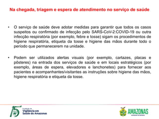 Na chegada, triagem e espera de atendimento no serviço de saúde
• O serviço de saúde deve adotar medidas para garantir que todos os casos
suspeitos ou confirmado de infecção pelo SARS-CoV-2:COVID-19 ou outra
infecção respiratória (por exemplo, febre e tosse) sigam os procedimentos de
higiene respiratória, etiqueta da tosse e higiene das mãos durante todo o
período que permanecerem na unidade.
• Podem ser utilizados alertas visuais (por exemplo, cartazes, placas e
pôsteres) na entrada dos serviços de saúde e em locais estratégicos (por
exemplo, áreas de espera, elevadores e lanchonetes) para fornecer aos
pacientes e acompanhantes/visitantes as instruções sobre higiene das mãos,
higiene respiratória e etiqueta da tosse.
 