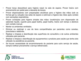 • Prover lenço descartável para higiene nasal na sala de espera. Prover lixeira com
acionamento por pedal para o descarte de lenços.
• Prover dispensadores com preparações alcoólicas para a higiene das mãos (sob as
formas gel ou solução) nas salas de espera e estimular a higiene das mãos após contato
com secreções respiratórias.
• Prover condições para higiene simples das mãos: lavatório/pia com dispensador de
sabonete líquido, suporte para papel toalha, papel toalha, lixeira com tampa e abertura
sem contato manual.
• Manter os ambientes ventilados.
• Eliminar ou restringir o uso de itens compartilhados por pacientes como canetas,
pranchetas e telefones.
• Realizar a limpeza e desinfecção das superfícies do consultório e de outros ambientes
utilizados pelo paciente.
• Realizar a limpeza e desinfecção de equipamentos e produtos para saúde que tenha sido
utilizado na assistência ao paciente.
• Se houver necessidade de encaminhamento do paciente para outro serviço de saúde,
sempre notificar previamente o serviço referenciado.
 